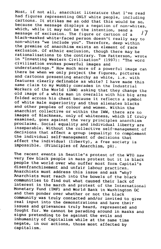 Most, if not all, anarchist literature that 1’ve read had figures representing ONLY white people, including cartoons. It strikes me as. odd that this would be so, because the message displays a negation of non-whites, uhich, while it may not be che intention, send a message of exclusion. The figure or cartoon of a /7 black-masked white-faced person doesn’t really say to non-whites *we include you". Therefore, deep within the premise of anarchism exists an element of race exclusion. Of ethnic exclusion, though there may be rationalisations to the contrary. Tom Patterson, wrote in “Inventing Western Civilisation" (1997): *The word civilisation evokes powerful images and understandings.® How much more of a powerful image can there be when we only project the figures, pictures and cartoons presenting anarchy as white, i.e. with features clearly definable as white? I have made this same claim to my Wobbly comrades in the Industrial Workers of the World (IWW) asking that they change the old image of a white man in overalls with his big arms folded across his chest because it reflects a symbol of white male superiority and thus alienates blacks and other peoples of colour and women. Within the anarchist collective or within the IWW, there are no images of Blackness, only of whiteness, which if truly examined, goes against the very principles anarchism proclains. Social equality and individual liberty are inseparable. Without the collective self-management of decisions that affect a group (equality) fo complement the individual self-management of decisions that affect the individual (liberty), a free society is impossible. (Principles of Anarchism, p).  The recent events in Seattle’s protest of the WTO saw very few black people in mass protest but it is black people the world over who suffer most form Capital’s disenfranchisement and unfair labour practices. Anarchists must address this issue and ask "why? Anarchists must reach into the bowels of the black communities to find out what caused their lack of interest in the march and protest of the International Monetary Fund (IMF) and World Bank in Washington DC and then ponder over whether or not the black community was truly contacted and/or invited to give real input into the demonstrations and have their issues and grievances truly heard, represented and fought for. We cannot be parading around in masks and signs pretending to be against the evils and inhumanity of Capitalism while at the same time negate, in our actions, those most affected by capitalism. 